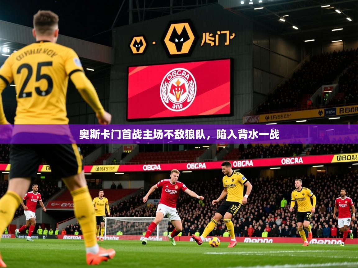 2025乐鱼体育入口登录官网app奥斯卡门首战主场不敌狼队，陷入背水一战
