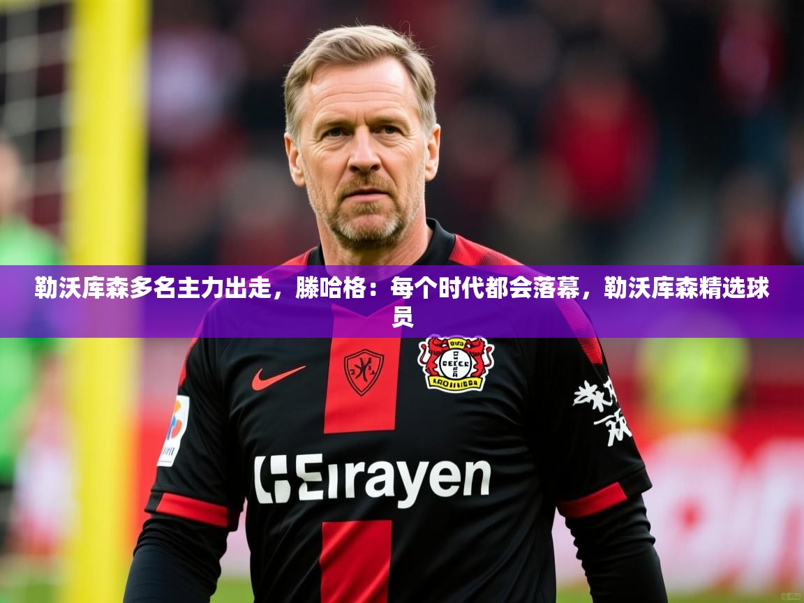 2025乐鱼体育官网在线登录入口勒沃库森多名主力出走，滕哈格：每个时代都会落幕，勒沃库森精选球员