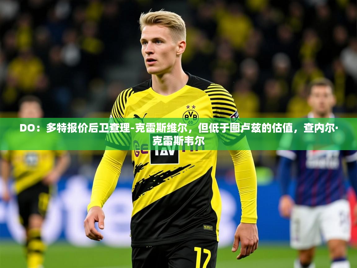 2025乐鱼体育在线官网DO：多特报价后卫查理-克雷斯维尔，但低于图卢兹的估值，查内尔·克雷斯韦尔  第3张