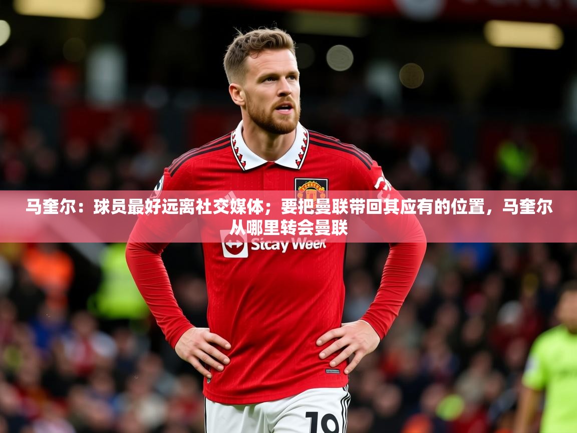 2025乐鱼体育下载马奎尔：球员最好远离社交媒体；要把曼联带回其应有的位置，马奎尔从哪里转会曼联