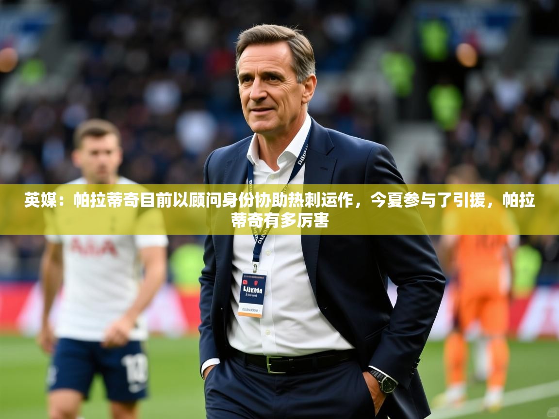 2025乐鱼体育官网在线登录入口英媒：帕拉蒂奇目前以顾问身份协助热刺运作，今夏参与了引援，帕拉蒂奇有多厉害