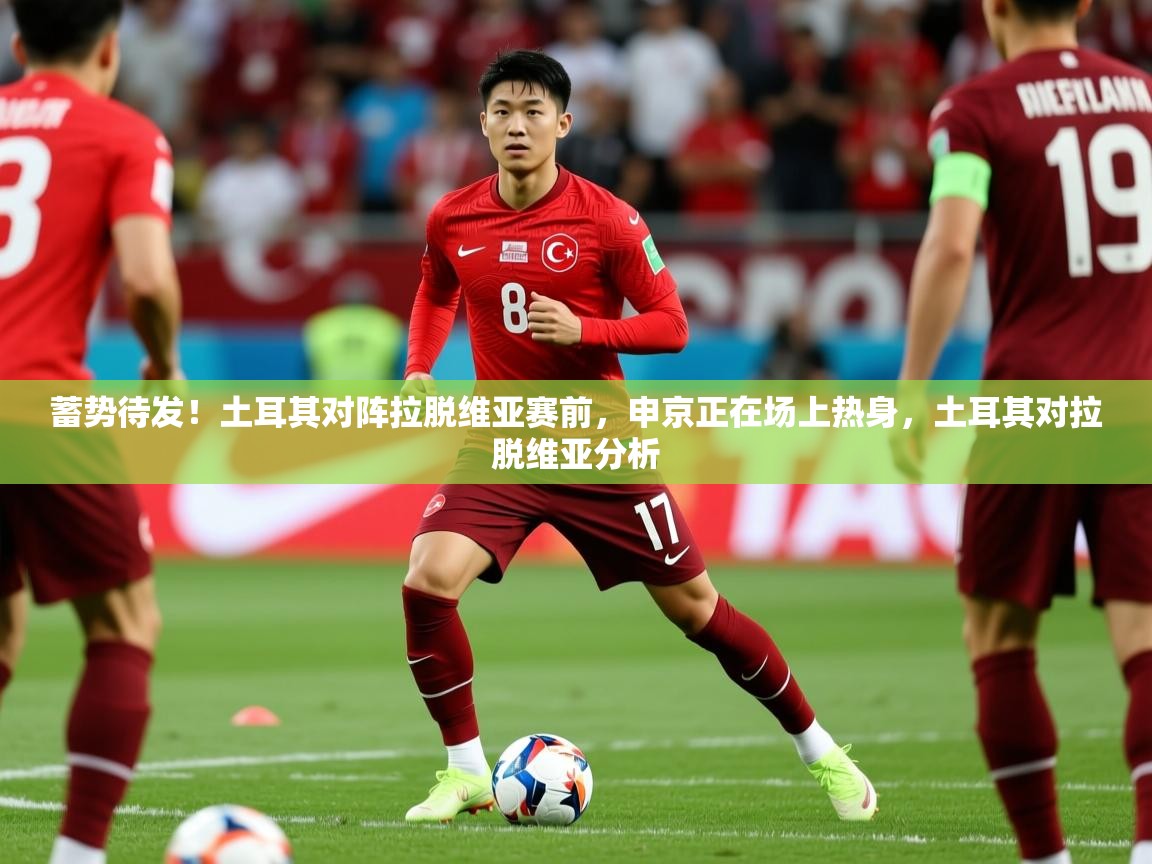 2025乐鱼体育网址蓄势待发！土耳其对阵拉脱维亚赛前，申京正在场上热身，土耳其对拉脱维亚分析  第2张