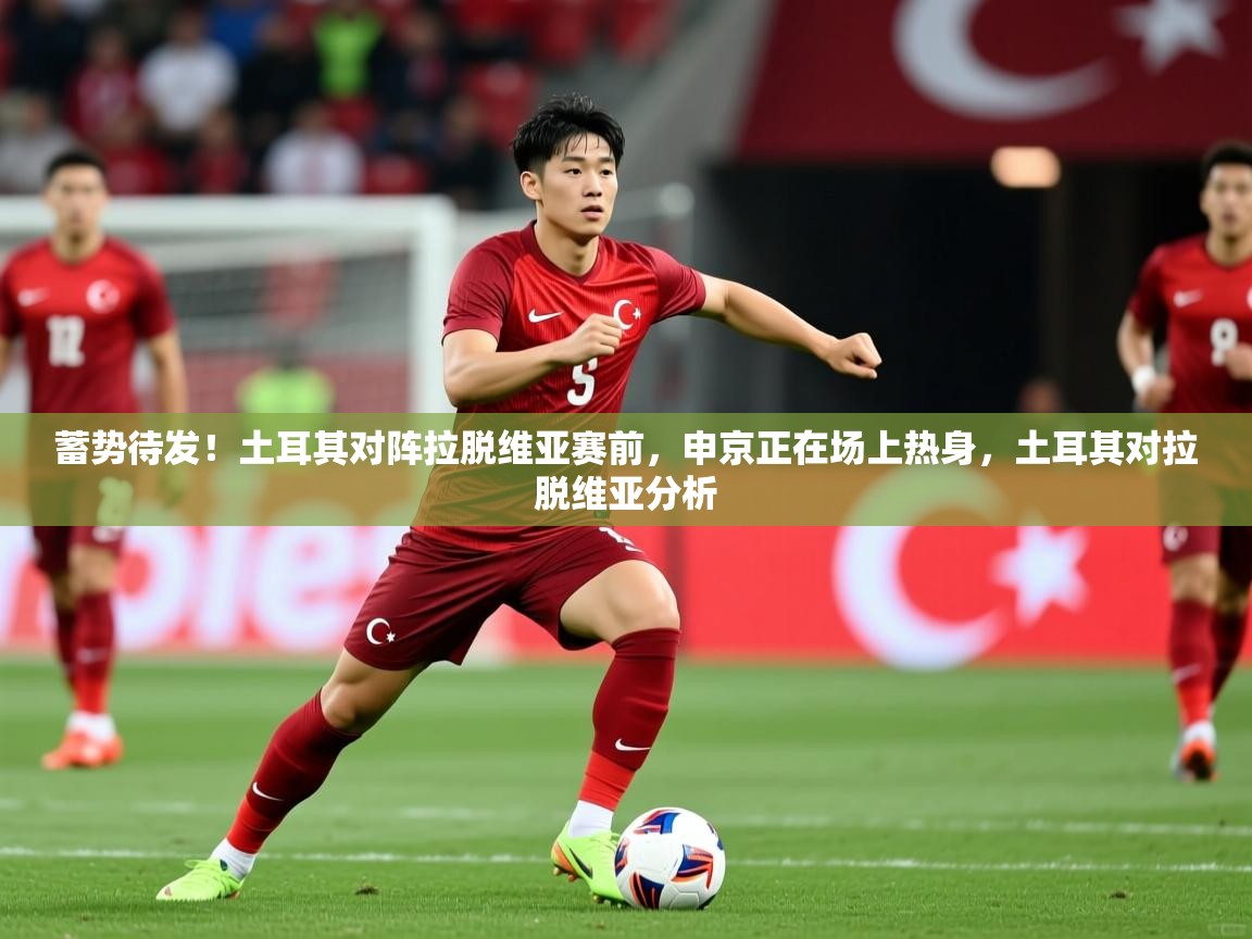 2025乐鱼体育网址蓄势待发！土耳其对阵拉脱维亚赛前，申京正在场上热身，土耳其对拉脱维亚分析  第3张