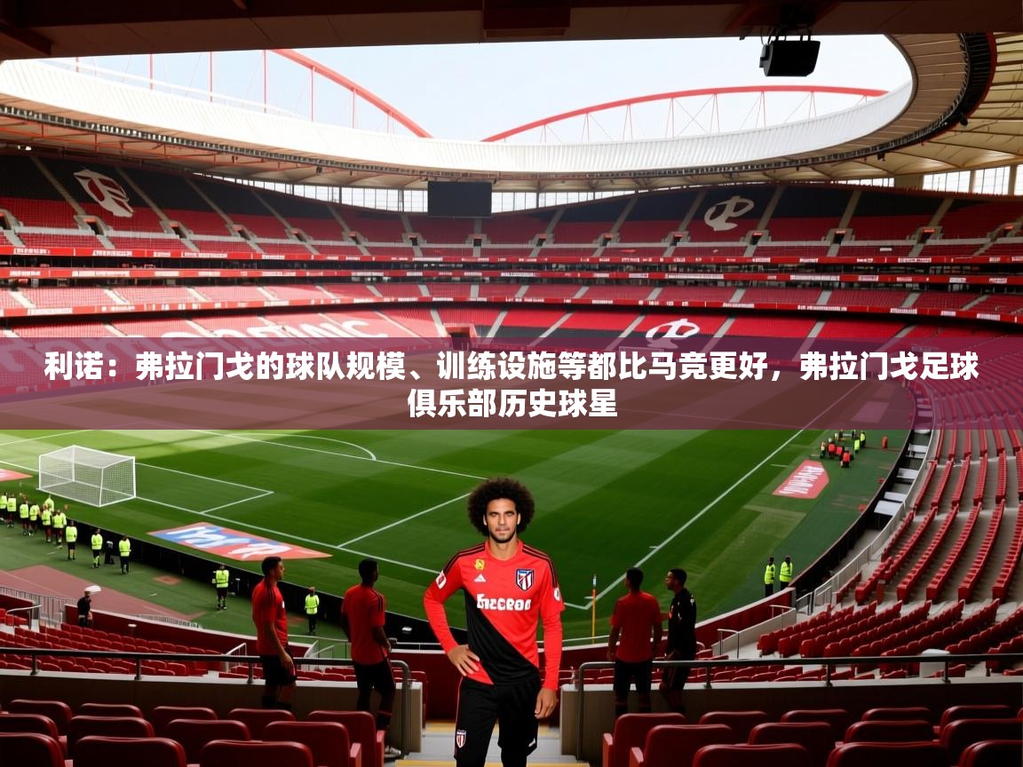 2025乐鱼体育利诺:弗拉门戈的球队规模、训练设施等都比马竞更好,弗拉门戈足球俱乐部历史球星 第3张