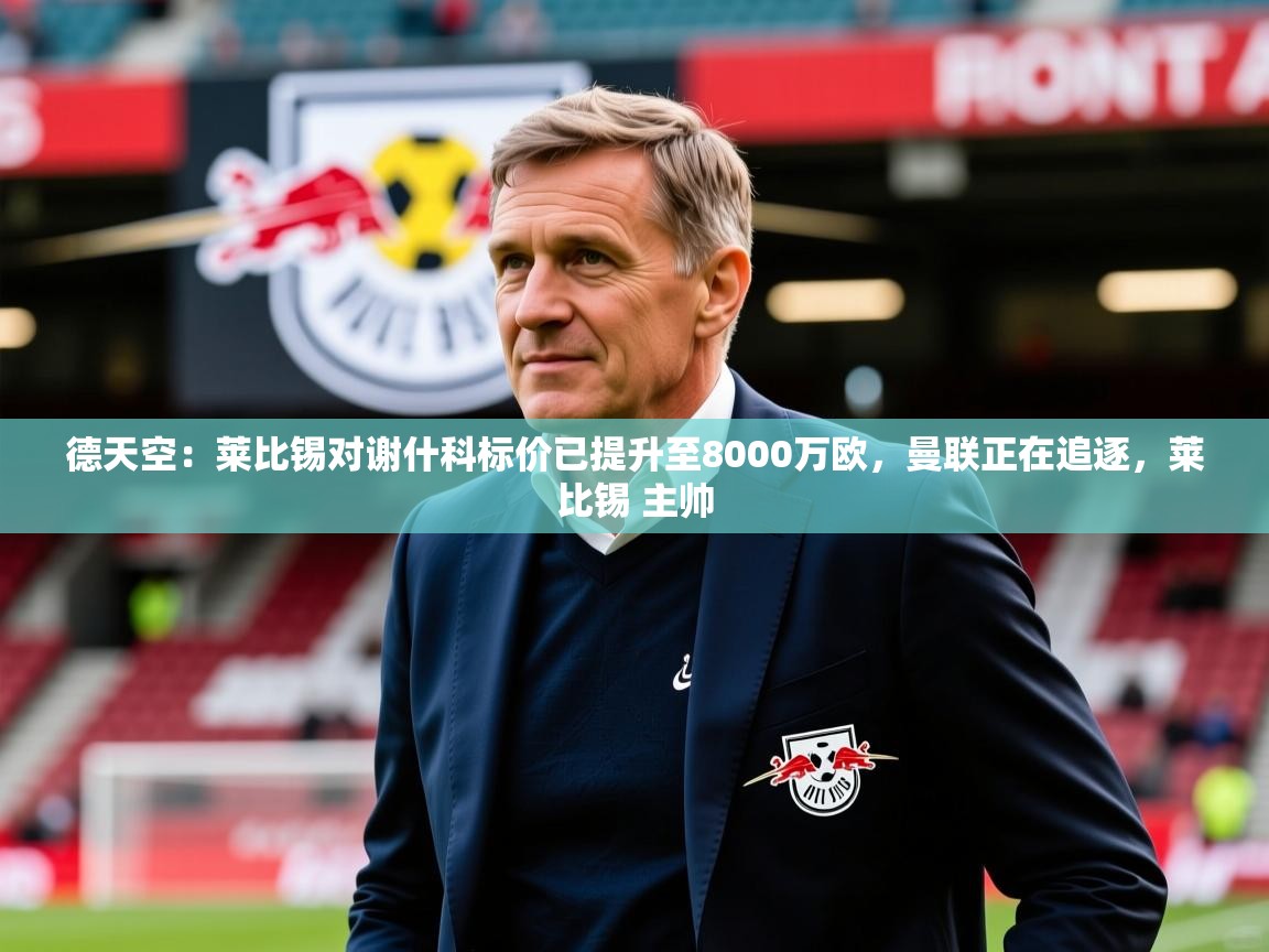 2025乐鱼体育网址德天空:莱比锡对谢什科标价已提升至8000万欧,曼联正在追逐,莱比锡 主帅 第1张