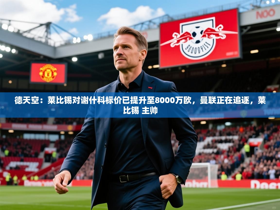 2025乐鱼体育网址德天空:莱比锡对谢什科标价已提升至8000万欧,曼联正在追逐,莱比锡 主帅 第3张