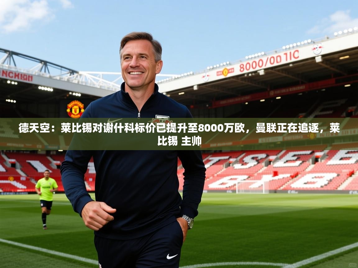 2025乐鱼体育网址德天空:莱比锡对谢什科标价已提升至8000万欧,曼联正在追逐,莱比锡 主帅 第2张