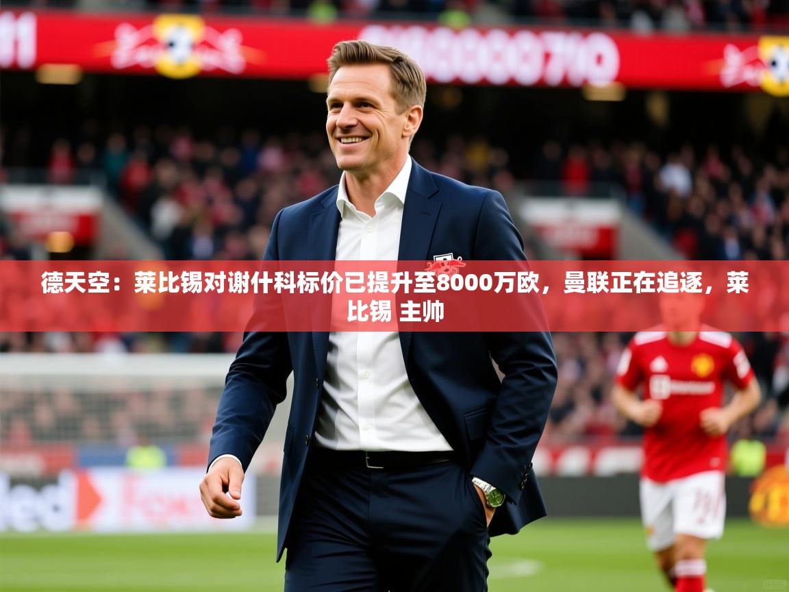 2025乐鱼体育网址德天空:莱比锡对谢什科标价已提升至8000万欧,曼联正在追逐,莱比锡 主帅 第4张