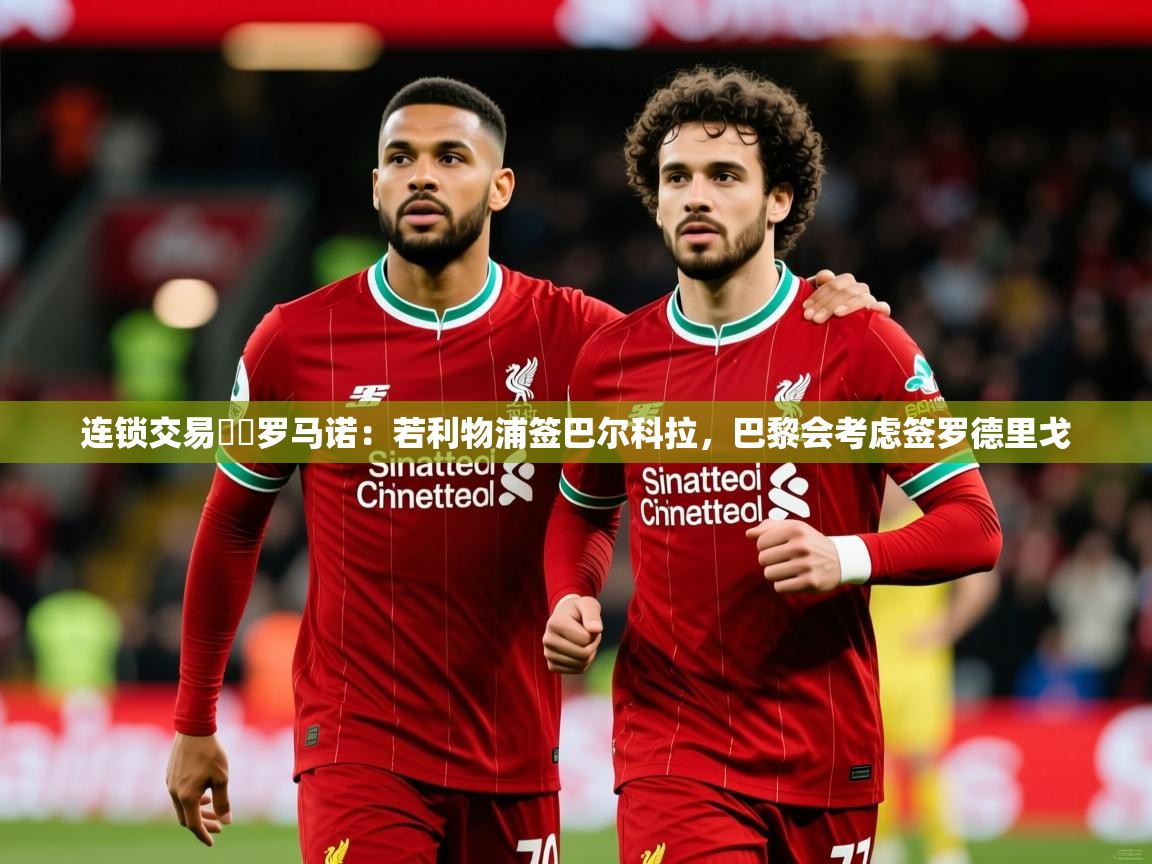 2025乐鱼体育入口登录官网app连锁交易⁉️罗马诺：若利物浦签巴尔科拉，巴黎会考虑签罗德里戈