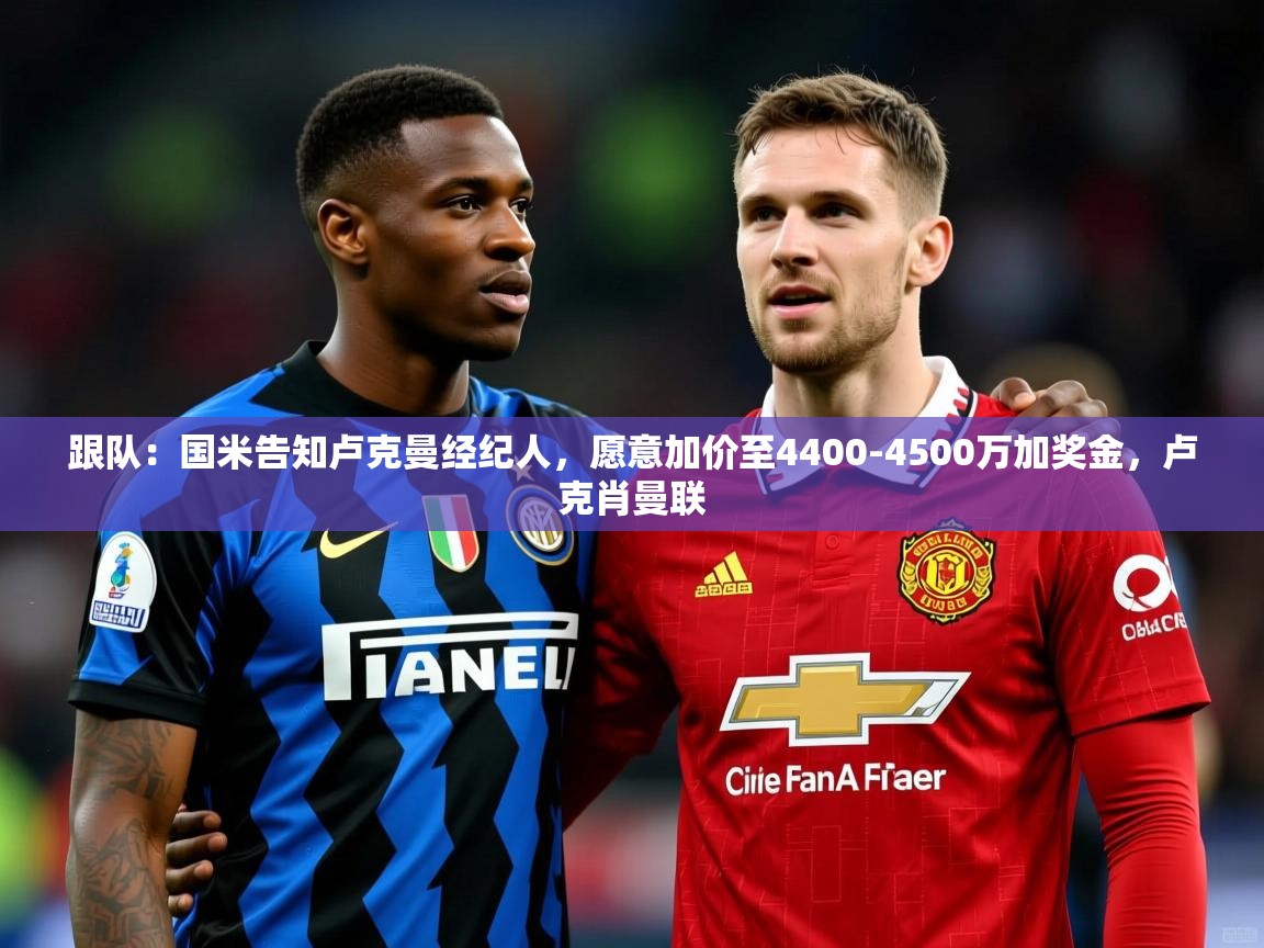2025乐鱼体育官网登录入口跟队：国米告知卢克曼经纪人，愿意加价至4400-4500万加奖金，卢克肖曼联