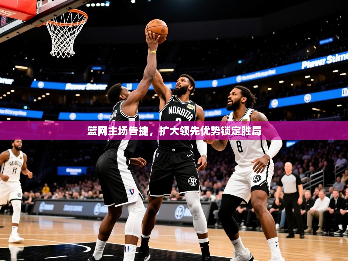 2026乐鱼体育网址篮网主场告捷，扩大领先优势锁定胜局