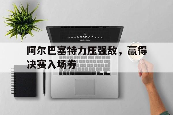 乐鱼视频-阿尔巴塞特力压强敌，赢得决赛入场券的简单介绍