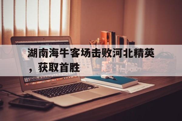 乐鱼官网下载-关于湖南海牛客场击败河北精英，获取首胜的信息