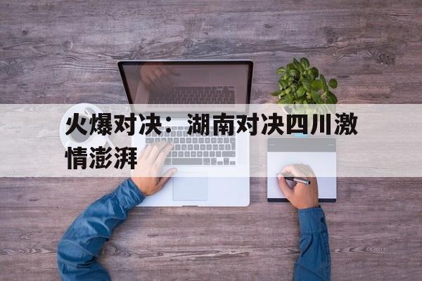 乐鱼体育官网-火爆对决：湖南对决四川激情澎湃