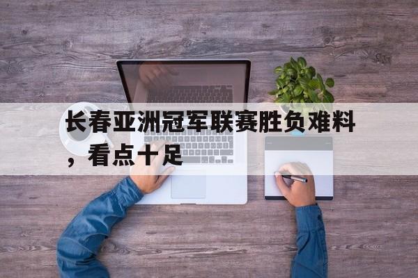 鱼乐达人-长春亚洲冠军联赛胜负难料，看点十足的简单介绍